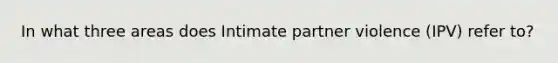 In what three areas does Intimate partner violence (IPV) refer to?