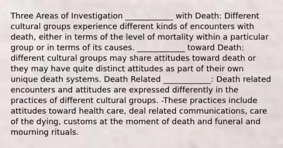 Three Areas of Investigation ____________ with Death: Different cultural groups experience different kinds of encounters with death, either in terms of the level of mortality within a particular group or in terms of its causes. ____________ toward Death: different cultural groups may share attitudes toward death or they may have quite distinct attitudes as part of their own unique death systems. Death Related ____________: Death related encounters and attitudes are expressed differently in the practices of different cultural groups. -These practices include attitudes toward health care, deal related communications, care of the dying, customs at the moment of death and funeral and mourning rituals.