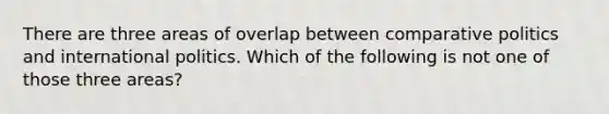 There are three areas of overlap between comparative politics and international politics. Which of the following is not one of those three areas?