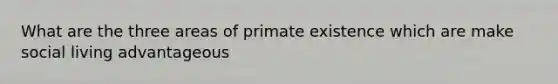 What are the three areas of primate existence which are make social living advantageous