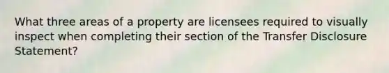 What three areas of a property are licensees required to visually inspect when completing their section of the Transfer Disclosure Statement?