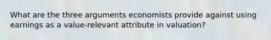 What are the three arguments economists provide against using earnings as a value-relevant attribute in valuation?