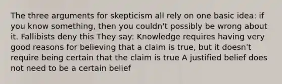 The three arguments for skepticism all rely on one basic idea: if you know something, then you couldn't possibly be wrong about it. Fallibists deny this They say: Knowledge requires having very good reasons for believing that a claim is true, but it doesn't require being certain that the claim is true A justified belief does not need to be a certain belief