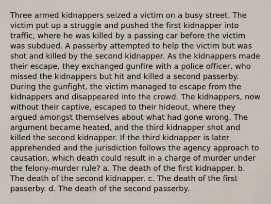 Three armed kidnappers seized a victim on a busy street. The victim put up a struggle and pushed the first kidnapper into traffic, where he was killed by a passing car before the victim was subdued. A passerby attempted to help the victim but was shot and killed by the second kidnapper. As the kidnappers made their escape, they exchanged gunfire with a police officer, who missed the kidnappers but hit and killed a second passerby. During the gunfight, the victim managed to escape from the kidnappers and disappeared into the crowd. The kidnappers, now without their captive, escaped to their hideout, where they argued amongst themselves about what had gone wrong. The argument became heated, and the third kidnapper shot and killed the second kidnapper. If the third kidnapper is later apprehended and the jurisdiction follows the agency approach to causation, which death could result in a charge of murder under the felony-murder rule? a. The death of the first kidnapper. b. The death of the second kidnapper. c. The death of the first passerby. d. The death of the second passerby.