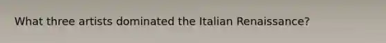What three artists dominated the Italian Renaissance?