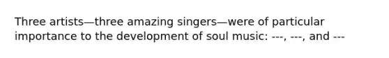 Three artists—three amazing singers—were of particular importance to the development of soul music: ---, ---, and ---