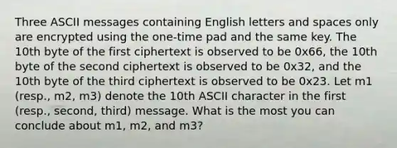 Three ASCII messages containing English letters and spaces only are encrypted using the one-time pad and the same key. The 10th byte of the first ciphertext is observed to be 0x66, the 10th byte of the second ciphertext is observed to be 0x32, and the 10th byte of the third ciphertext is observed to be 0x23. Let m1 (resp., m2, m3) denote the 10th ASCII character in the first (resp., second, third) message. What is the most you can conclude about m1, m2, and m3?