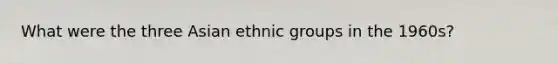 What were the three Asian ethnic groups in the 1960s?