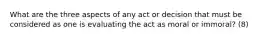 What are the three aspects of any act or decision that must be considered as one is evaluating the act as moral or immoral? (8)