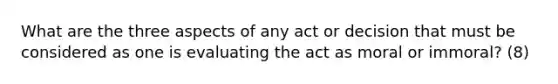 What are the three aspects of any act or decision that must be considered as one is evaluating the act as moral or immoral? (8)