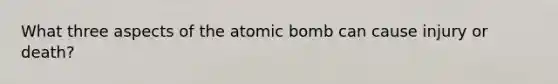 What three aspects of the atomic bomb can cause injury or death?