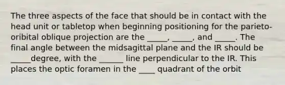 The three aspects of the face that should be in contact with the head unit or tabletop when beginning positioning for the parieto-oribital oblique projection are the _____, _____, and _____. The final angle between the midsagittal plane and the IR should be _____degree, with the ______ line perpendicular to the IR. This places the optic foramen in the ____ quadrant of the orbit