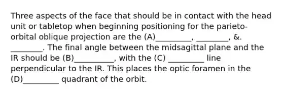 Three aspects of the face that should be in contact with the head unit or tabletop when beginning positioning for the parieto-orbital oblique projection are the (A)_________, ________, &. ________. The final angle between the midsagittal plane and the IR should be (B)__________, with the (C) _________ line perpendicular to the IR. This places the optic foramen in the (D)_________ quadrant of the orbit.