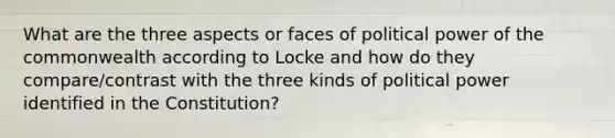 What are the three aspects or faces of political power of the commonwealth according to Locke and how do they compare/contrast with the three kinds of political power identified in the Constitution?