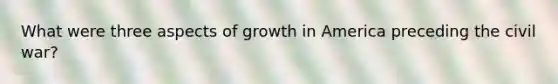 What were three aspects of growth in America preceding the civil war?