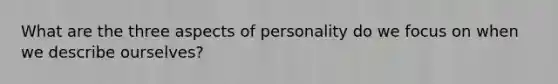 What are the three aspects of personality do we focus on when we describe ourselves?