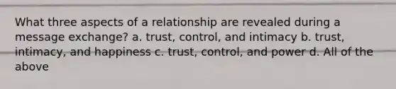 What three aspects of a relationship are revealed during a message exchange? a. trust, control, and intimacy b. trust, intimacy, and happiness c. trust, control, and power d. All of the above