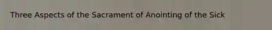 Three Aspects of the Sacrament of Anointing of the Sick