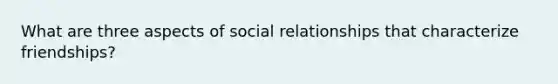 What are three aspects of social relationships that characterize friendships?