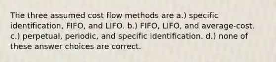 The three assumed cost flow methods are a.) specific identification, FIFO, and LIFO. b.) FIFO, LIFO, and average-cost. c.) perpetual, periodic, and specific identification. d.) none of these answer choices are correct.