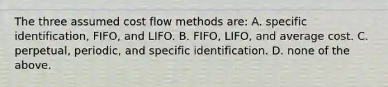 The three assumed cost flow methods are: A. specific identification, FIFO, and LIFO. B. FIFO, LIFO, and average cost. C. perpetual, periodic, and specific identification. D. none of the above.