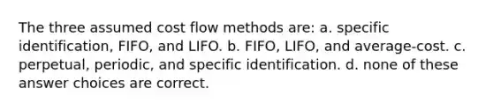 The three assumed cost flow methods are: a. specific identification, FIFO, and LIFO. b. FIFO, LIFO, and average-cost. c. perpetual, periodic, and specific identification. d. none of these answer choices are correct.