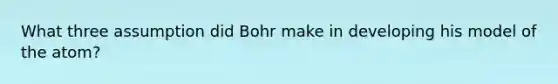 What three assumption did Bohr make in developing his model of the atom?