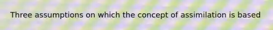 Three assumptions on which the concept of assimilation is based