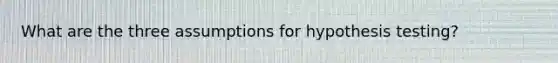 What are the three assumptions for hypothesis testing?
