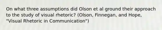 On what three assumptions did Olson et al ground their approach to the study of visual rhetoric? (Olson, Finnegan, and Hope, "Visual Rhetoric in Communication")