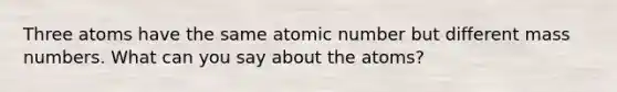 Three atoms have the same atomic number but different mass numbers. What can you say about the atoms?