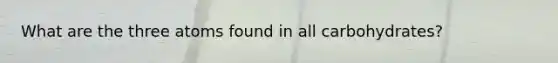 What are the three atoms found in all carbohydrates?