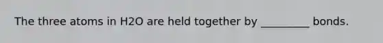 The three atoms in H2O are held together by _________ bonds.