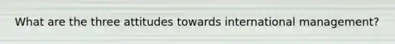 What are the three attitudes towards international management?