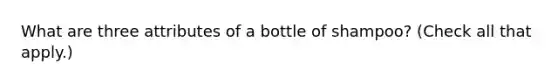 What are three attributes of a bottle of shampoo? (Check all that apply.)