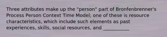 Three attributes make up the "person" part of Bronfenbrenner's Process Person Context Time Model; one of these is resource characteristics, which include such elements as past experiences, skills, social resources, and ___________