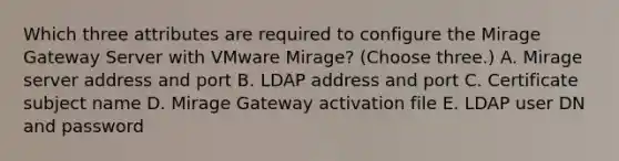 Which three attributes are required to configure the Mirage Gateway Server with VMware Mirage? (Choose three.) A. Mirage server address and port B. LDAP address and port C. Certificate subject name D. Mirage Gateway activation file E. LDAP user DN and password