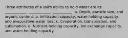 Three attributes of a soil's ability to hold water are its ____________, ____________, ___________. a. Depth, particle size, and organic content. b. Infiltration capacity, water-holding capacity, and evaporative water loss. c. Evaporation, transpiration, and sublimation. d. Nutrient-holding capacity, ion exchange capacity, and water-holding capacity.