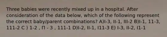 Three babies were recently mixed up in a hospital. After consideration of the data below, which of the following represent the correct baby/parent combinations? A)I-3, II-1, III-2 B)I-1, 11-3, 111-2 C ) 1-2 , Π - 3 , 111-1 D)I-2, II-1, I11-3 E) I-3, II-2, I1-1