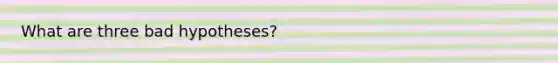 What are three bad hypotheses?