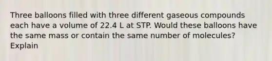 Three balloons filled with three different gaseous compounds each have a volume of 22.4 L at STP. Would these balloons have the same mass or contain the same number of molecules? Explain