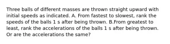 Three balls of different masses are thrown straight upward with initial speeds as indicated. A. From fastest to slowest, rank the speeds of the balls 1 s after being thrown. B.From greatest to least, rank the accelerations of the balls 1 s after being thrown. Or are the accelerations the same?