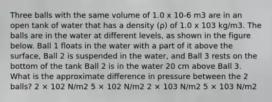 Three balls with the same volume of 1.0 x 10-6 m3 are in an open tank of water that has a density (ρ) of 1.0 x 103 kg/m3. The balls are in the water at different levels, as shown in the figure below. Ball 1 floats in the water with a part of it above the surface, Ball 2 is suspended in the water, and Ball 3 rests on the bottom of the tank Ball 2 is in the water 20 cm above Ball 3. What is the approximate difference in pressure between the 2 balls? 2 × 102 N/m2 5 × 102 N/m2 2 × 103 N/m2 5 × 103 N/m2