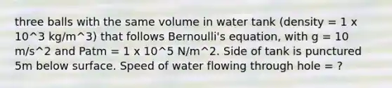 three balls with the same volume in water tank (density = 1 x 10^3 kg/m^3) that follows Bernoulli's equation, with g = 10 m/s^2 and Patm = 1 x 10^5 N/m^2. Side of tank is punctured 5m below surface. Speed of water flowing through hole = ?