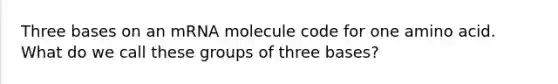 Three bases on an mRNA molecule code for one amino acid. What do we call these groups of three bases?