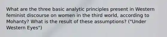 What are the three basic analytic principles present in Western feminist discourse on women in the third world, according to Mohanty? What is the result of these assumptions? ("Under Western Eyes")