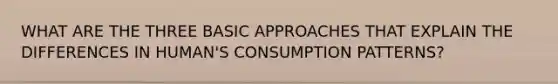 WHAT ARE THE THREE BASIC APPROACHES THAT EXPLAIN THE DIFFERENCES IN HUMAN'S CONSUMPTION PATTERNS?