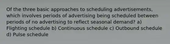 Of the three basic approaches to scheduling advertisements, which involves periods of advertising being scheduled between periods of no advertising to reflect seasonal demand? a) Flighting schedule b) Continuous schedule c) Outbound schedule d) Pulse schedule