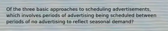 Of the three basic approaches to scheduling advertisements, which involves periods of advertising being scheduled between periods of no advertising to reflect seasonal demand?