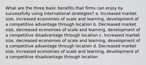 What are the three basic benefits that firms can enjoy by successfully using international strategies? a. Increased market size, increased economies of scale and learning, development of a competitive advantage through location b. Decreased market size, decreased economies of scale and learning, development of a competitive disadvantage through location c. Increased market size, decreased economies of scale and learning, development of a competitive advantage through location d. Decreased market size, increased economies of scale and learning, development of a competitive disadvantage through location